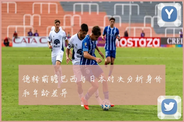 德转前瞻巴西与日本对决分析身价和年龄差异