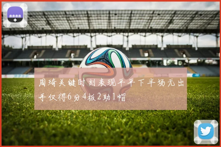 周琦关键时刻表现平平下半场无出手仅得6分4板2助1帽