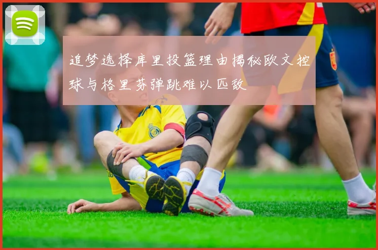 追梦选择库里投篮理由揭秘欧文控球与格里芬弹跳难以匹敌
