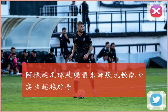 阿根廷足球展现俱乐部般流畅配合实力超越对手
