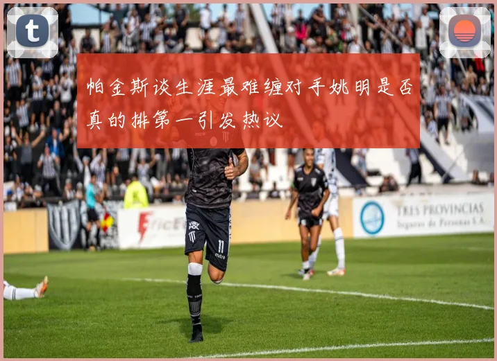 帕金斯谈生涯最难缠对手姚明是否真的排第一引发热议