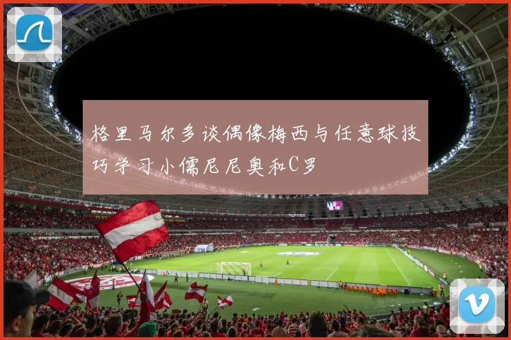 格里马尔多谈偶像梅西与任意球技巧学习小儒尼尼奥和C罗