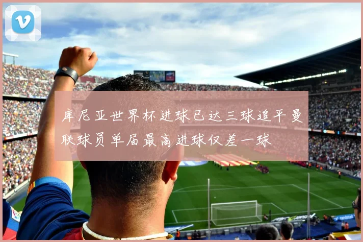 库尼亚世界杯进球已达三球追平曼联球员单届最高进球仅差一球