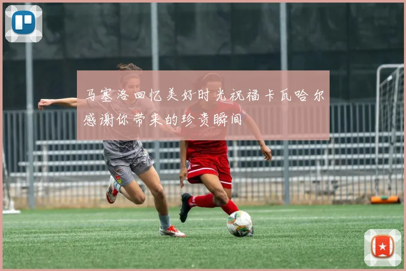 马塞洛回忆美好时光祝福卡瓦哈尔感谢你带来的珍贵瞬间