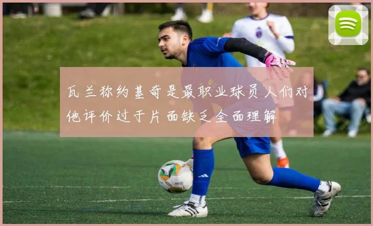 瓦兰称约基奇是最职业球员人们对他评价过于片面缺乏全面理解